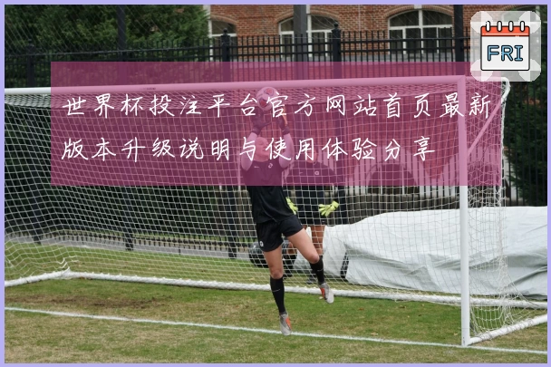 世界杯投注平台官方网站首页最新版本升级说明与使用体验分享