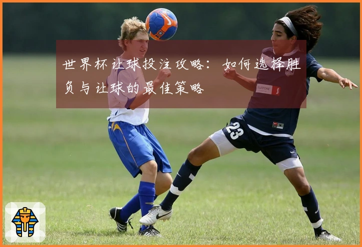 世界杯让球投注攻略：如何选择胜负与让球的最佳策略